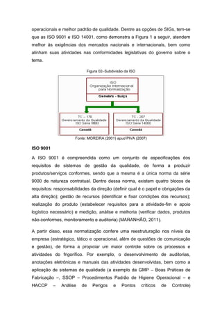 operacionais e melhor padrão de qualidade. Dentre as opções de SIGs, tem-se
que as ISO 9001 e ISO 14001, como demonstra a Figura 1 a seguir, atendem
melhor às exigências dos mercados nacionais e internacionais, bem como
alinham suas atividades nas conformidades legislativas do governo sobre o
tema.
Figura 02–Subdivisão da ISO
Fonte: MOREIRA (2001) apud PIVA (2007)
ISO 9001
A ISO 9001 é compreendida como um conjunto de especificações dos
requisitos de sistemas de gestão da qualidade, de forma a produzir
produtos/serviços conformes, sendo que a mesma é a única norma da série
9000 de natureza contratual. Dentro dessa norma, existem quatro blocos de
requisitos: responsabilidades da direção (definir qual é o papel e obrigações da
alta direção); gestão de recursos (identificar e fixar condições dos recursos);
realização do produto (estabelecer requisitos para a atividade-fim e apoio
logístico necessário) e medição, análise e melhoria (verificar dados, produtos
não-conformes, monitoramento e auditoria) (MARANHÃO, 2011).
A partir disso, essa normatização confere uma reestruturação nos níveis da
empresa (estratégico, tático e operacional, além de questões de comunicação
e gestão), de forma a propiciar um maior controle sobre os processos e
atividades do frigorífico. Por exemplo, o desenvolvimento de auditorias,
anotações eletrônicas e manuais das atividades desenvolvidas, bem como a
aplicação de sistemas de qualidade (a exemplo da GMP – Boas Práticas de
Fabricação –, SSOP – Procedimentos Padrão de Higiene Operacional – e
HACCP – Análise de Perigos e Pontos críticos de Controle)
 