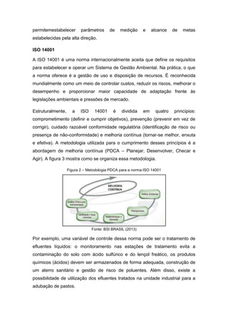 permitemestabelecer parâmetros de medição e alcance de metas
estabelecidas pela alta direção.
ISO 14001
A ISO 14001 é uma norma internacionalmente aceita que define os requisitos
para estabelecer e operar um Sistema de Gestão Ambiental. Na prática, o que
a norma oferece é a gestão de uso e disposição de recursos. É reconhecida
mundialmente como um meio de controlar custos, reduzir os riscos, melhorar o
desempenho e proporcionar maior capacidade de adaptação frente às
legislações ambientais e pressões de mercado.
Estruturalmente, a ISO 14001 é dividida em quatro princípios:
comprometimento (definir e cumprir objetivos), prevenção (prevenir em vez de
corrigir), cuidado razoável conformidade regulatória (identificação de risco ou
presença de não-conformidade) e melhoria contínua (tornar-se melhor, enxuta
e efetiva). A metodologia utilizada para o cumprimento desses princípios é a
abordagem de melhoria contínua (PDCA – Planejar, Desenvolver, Checar e
Agir). A figura 3 mostra como se organiza essa metodologia.
Figura 2 – Metodologia PDCA para a norma ISO 14001
Fonte: BSI BRASIL (2013)
Por exemplo, uma variável de controle dessa norma pode ser o tratamento de
efluentes líquidos: o monitoramento nas estações de tratamento evita a
contaminação do solo com ácido sulfúrico e do lençol freático, os produtos
químicos (ácidos) devem ser armazenados de forma adequada, construção de
um aterro sanitário e gestão de risco de poluentes. Além disso, existe a
possibilidade de utilização dos efluentes tratados na unidade industrial para a
adubação de pastos.
 