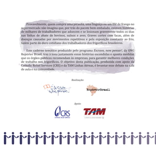Provavelmente, quem compra uma picanha, uma linguiça ou um �ilé de frango no
supermercado não imagina que, por trás do pacote bem embalado, existam histórias
de milhares de trabalhadores que adoecem e se lesionam gravemente todos os dias
nas linhas de abate de bovinos, suínos e aves. Graves cortes com facas, além de
doenças causadas por movimentos repetitivos e pela exposição constante ao frio,
fazem parte do duro cotidiano dos trabalhadores dos frigorí�icos brasileiros.
Este caderno temático produzido pelo programa Escravo, nem pensar!, da ONG
Repórter Brasil, traz à tona justamente essas histórias escondidas e aponta medidas
que os órgãos públicos recomendam às empresas, para garantir melhores condições
de trabalho nos frigorí�icos. O objetivo desta publicação, produzida com apoio da
Catholic Relief Services (CRS) e da TAM Linhas Aéreas, é levantar esse debate na sala
de aula e na comunidade.
Realização:
Apoio:
 