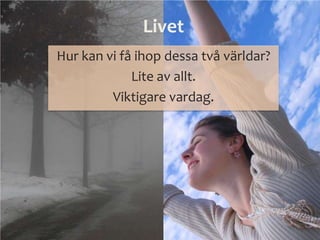 Livet
Hur kan vi få ihop dessa två världar?
Lite av allt.
Viktigare vardag.
 