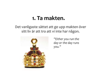 1. Ta makten.
Det vanligaste sättet att ge upp makten över
sitt liv är att tro att vi inte har någon.
”Either you run the
day or the day runs
you.”
 