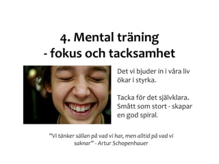 4. Mental träning
- fokus och tacksamhet
”Vi tänker sällan på vad vi har, men alltid på vad vi
saknar” - Artur Schopenhauer
Det vi bjuder in i våra liv
ökar i styrka.
Tacka för det självklara.
Smått som stort - skapar
en god spiral.
 