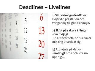 Deadlines – Livelines
1) Sätt orimliga deadlines.
Höjer din prestation och
tvingar dig till good enough.
2) Skjut på saker så länge
som möjligt.
Tid att bearbeta, se hur saker
och ting utvecklar sig.
3) Att skjuta på det och
samtidigt oroa och stressa
upp sig…
 