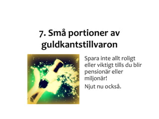 7. Små portioner av
guldkantstillvaron
Spara inte allt roligt
eller viktigt tills du blir
pensionär eller
miljonär!
Njut nu också.
 