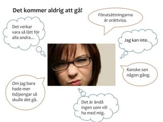 Det kommer aldrig att gå!
Det verkar
vara så lätt för
alla andra…
Förutsättningarna
är orättvisa.
Jag kan inte.
Kanske sen
någon gång.
Det är ändå
ingen som vill
ha med mig.
Om jag bara
hade mer
tid/pengar så
skulle det gå.
 