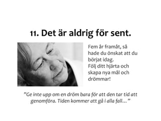 11. Det är aldrig för sent.
”Ge inte upp om en dröm bara för att den tar tid att
genomföra. Tiden kommer att gå i alla fall…”
Fem år framåt, så
hade du önskat att du
börjat idag.
Följ ditt hjärta och
skapa nya mål och
drömmar!
 