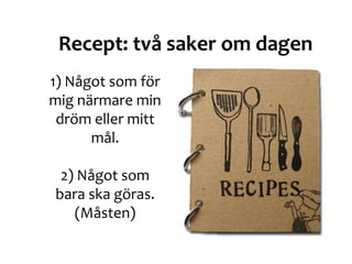 1) Något som för
mig närmare min
dröm eller mitt
mål.
2) Något som
bara ska göras.
(Måsten)
Recept: två saker om dagen
 