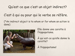 Qu’est ce que c’est un objet indirect?
C’est à qui ou pour qui le verbe se réfère.
(*An indirect object is to whom or for whom an action is
done)
Elle donne une carotte à
l’hippopotame.
À qui est-ce qu’elle donne la
carotte?
À l’hippopotame!
 