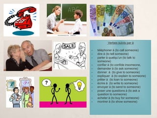 Verbes suivis par à
- téléphoner à (to call someone)
- dire à (to tell someone)
- parler à quelqu’un (to talk to
someone)
- confier à (to confide insomeone,
- demander à (to ask someone)
- donner à (to give to someone)
- expliquer à (to explain to someone)
- prêter à (to loan to someone)
- écrire à (to write to someone)
- envoyer à (to send to someone)
- poser une questions à (to ask a
question to someone)
- acheter à (to buy for someone)
- montrer à (to show someone)
 