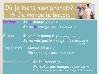 Où je mets mon pronom?
 Je mange le bacon.
Présent: Je le mange. (I eat it)
Je ne le mange pas. (I don’t eat it)
Futur: Je vais le manger. (I am going to eat it)
Je ne vais pas le manger. (I’m not going to
eat it)
Impératif: Mange-le! (Eat it!)
Ne le mange pas! (Don’t eat it!)
Passé Composé: Je l’ai mangé. (I ate it)
Je ne l’ai pas mangé. ( I didn’t eat it)
* add an e to mangé if the direct object is feminine!
 