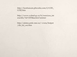 http://kzofrancais.pbworks.com/f/COD_
COI2.htm
http://www.ccdmd.qc.ca/fr/exercices_int
eractifs/?id=1035&action=animer
http://platea.pntic.mec.es/~cvera/hotpot
/dis_lui_oui.htm
 