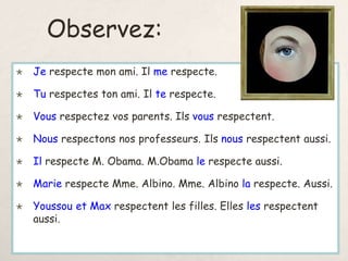 Observez:
 Je respecte mon ami. Il me respecte.
 Tu respectes ton ami. Il te respecte.
 Vous respectez vos parents. Ils vous respectent.
 Nous respectons nos professeurs. Ils nous respectent aussi.
 Il respecte M. Obama. M.Obama le respecte aussi.
 Marie respecte Mme. Albino. Mme. Albino la respecte. Aussi.
 Youssou et Max respectent les filles. Elles les respectent
aussi.
 
