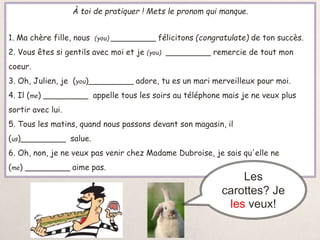 À toi de pratiquer ! Mets le pronom qui manque.
1. Ma chère fille, nous (you) _________ félicitons (congratulate) de ton succès.
2. Vous êtes si gentils avec moi et je (you) _________ remercie de tout mon
coeur.
3. Oh, Julien, je (you)_________ adore, tu es un mari merveilleux pour moi.
4. Il (me) _________ appelle tous les soirs au téléphone mais je ne veux plus
sortir avec lui.
5. Tous les matins, quand nous passons devant son magasin, il
(us)_________ salue.
6. Oh, non, je ne veux pas venir chez Madame Dubroise, je sais qu'elle ne
(me) _________ aime pas.
Les
carottes? Je
les veux!
 