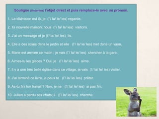 Souligne (Underline) l’objet direct et puis remplace-le avec un pronom.
1. La télévision est là, je (l’/ la/ le/ les) regarde.
2. Ta nouvelle maison, nous (l’/ la/ le/ les) visitons.
3. J’ai un message et je (l’/ la/ le/ les) lis.
4. Elle a des roses dans le jardin et elle (l’/ la/ le/ les) met dans un vase.
5. Marie est arrivée ce matin ; je vais (l’/ la/ le/ les) chercher à la gare.
6. Aimes-tu les glaces ? Oui, je (l’/ la/ le/ les) aime.
7. Il y a une très belle église dans ce village, je vais (l’/ la/ le/ les) visiter.
8. J'ai terminé ce livre, je peux te (l’/ la/ le/ les) prêter.
9. As-tu fini ton travail ? Non, je ne (l’/ la/ le/ les) ai pas fini.
10. Julien a perdu ses chats; il (l’/ la/ le/ les) cherche.
 