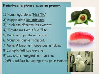 Reécrivez la phrase avec un pronom.
1) Nous regardons “Netflix”
2)Auggie aime les animaux.
3)La classe détéste les avocats.
4)J’invite mes amis à la fête.
5)Vous avez perdu votre chat!
6)Nous parlons le français.
7)Mme. Albino ne frappe pas la table.
8)Le lapin fait ses devoirs.
9)Les chats mangent le thon cru.
10)Elle achète les courgettes pour maman.
 