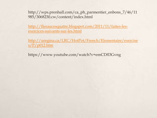 http://wps.prenhall.com/ca_ph_parmentier_enbons_7/46/11
985/3068230.cw/content/index.html
http://flesaucesquatre.blogspot.com/2011/11/faites-les-
exercices-suivants-sur-les.html
http://uregina.ca/LRC/HotPot/French/Elementaire/exercise
s/P/p012.htm
https://www.youtube.com/watch?v=emCDfl3Gvng
 