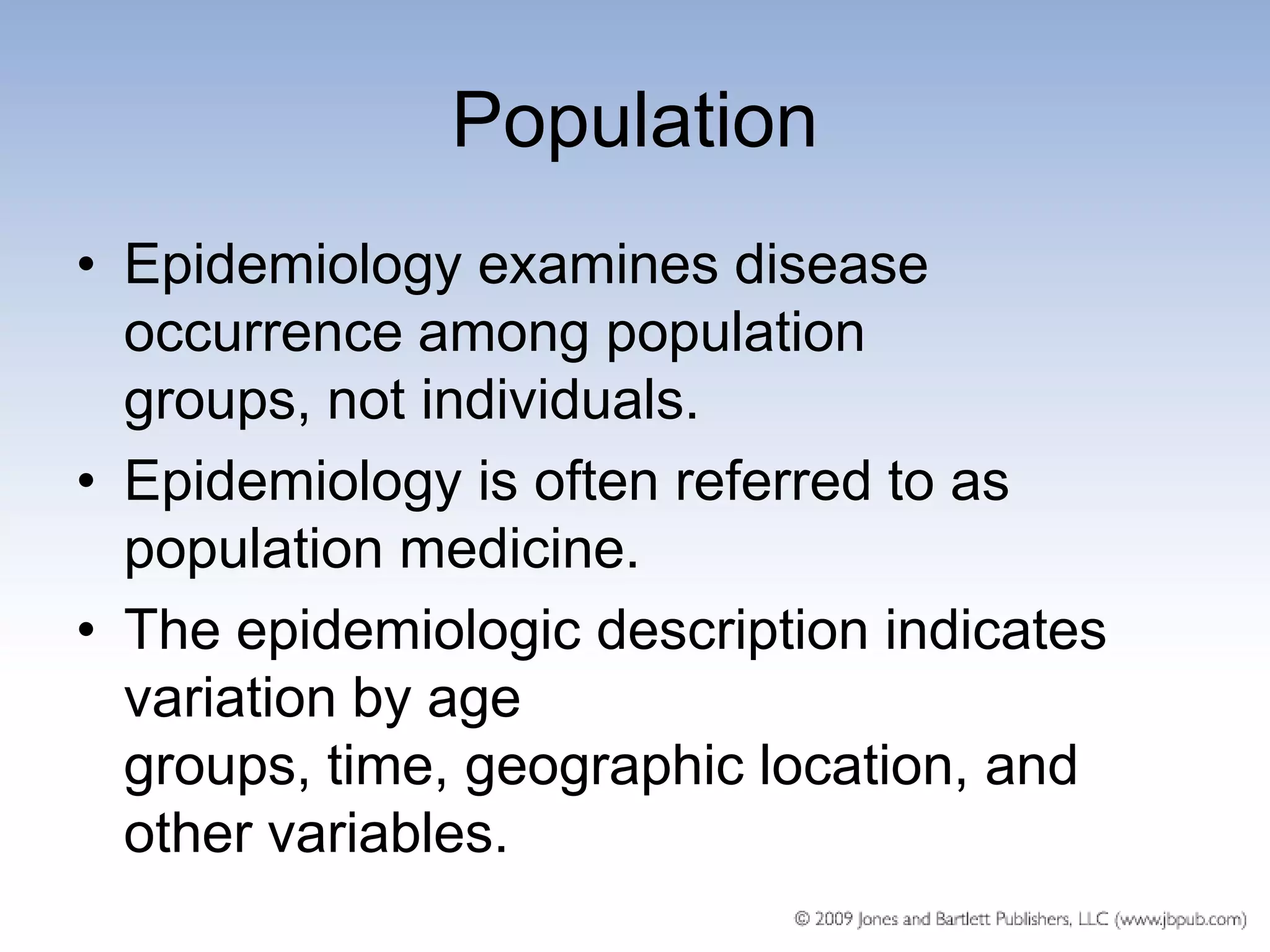 Population
• Epidemiology examines disease
  occurrence among population
  groups, not individuals.
• Epidemiology is often referred to as
  population medicine.
• The epidemiologic description indicates
  variation by age
  groups, time, geographic location, and
  other variables.
 