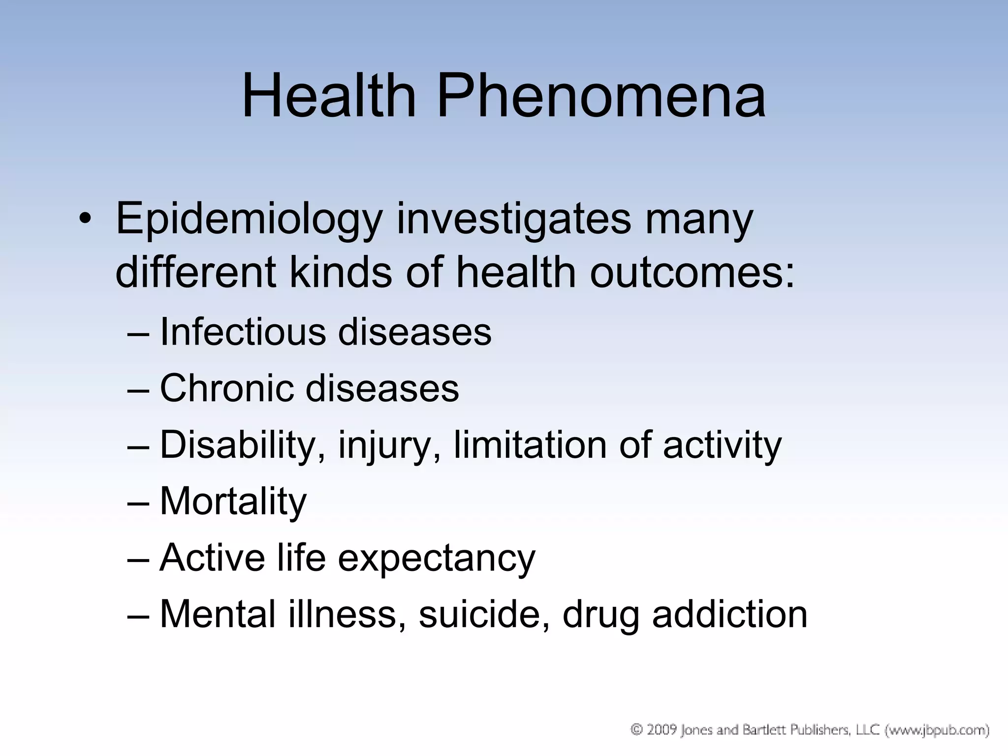 Health Phenomena
• Epidemiology investigates many
  different kinds of health outcomes:
  – Infectious diseases
  – Chronic diseases
  – Disability, injury, limitation of activity
  – Mortality
  – Active life expectancy
  – Mental illness, suicide, drug addiction
 
