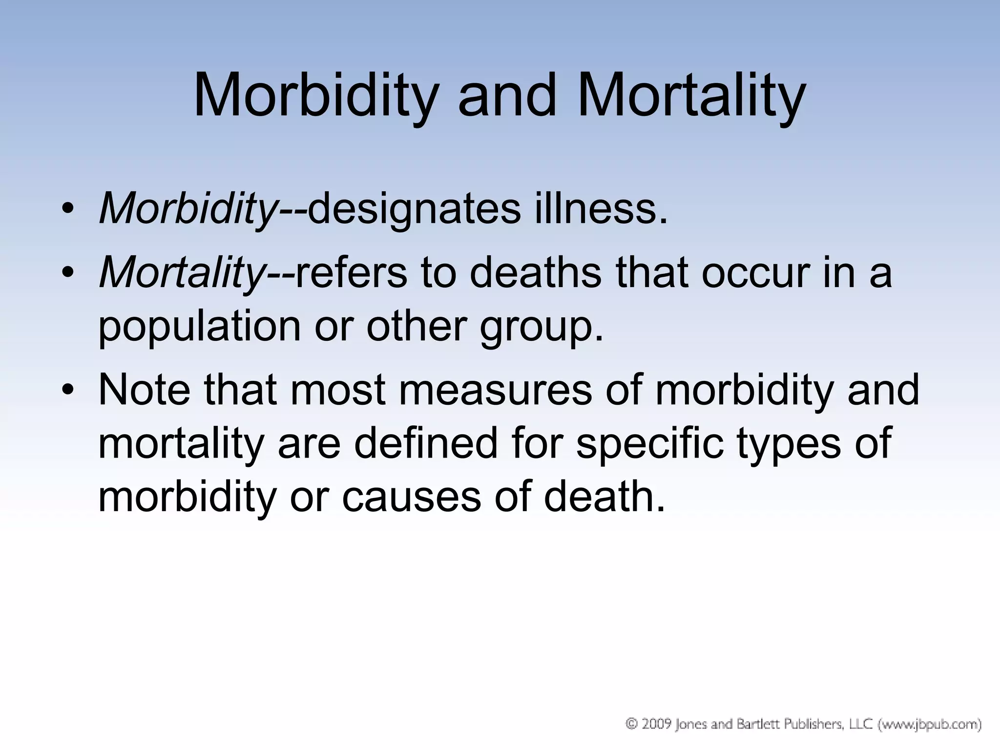Morbidity and Mortality
• Morbidity--designates illness.
• Mortality--refers to deaths that occur in a
  population or other group.
• Note that most measures of morbidity and
  mortality are defined for specific types of
  morbidity or causes of death.
 