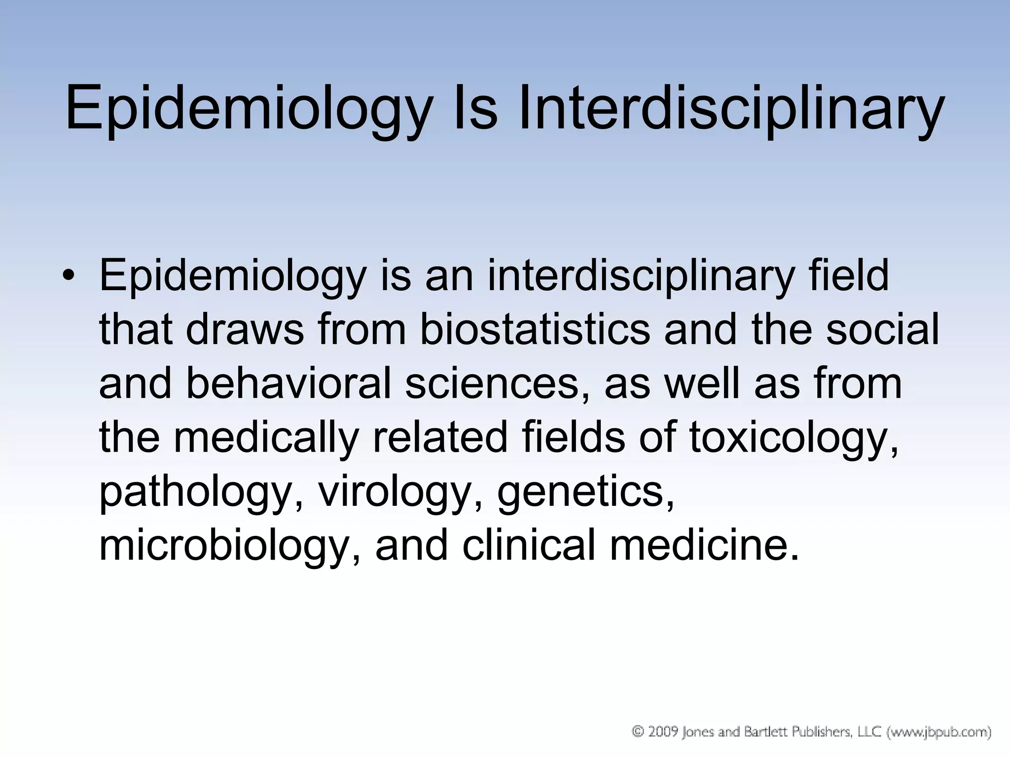 Epidemiology Is Interdisciplinary

• Epidemiology is an interdisciplinary field
  that draws from biostatistics and the social
  and behavioral sciences, as well as from
  the medically related fields of toxicology,
  pathology, virology, genetics,
  microbiology, and clinical medicine.
 
