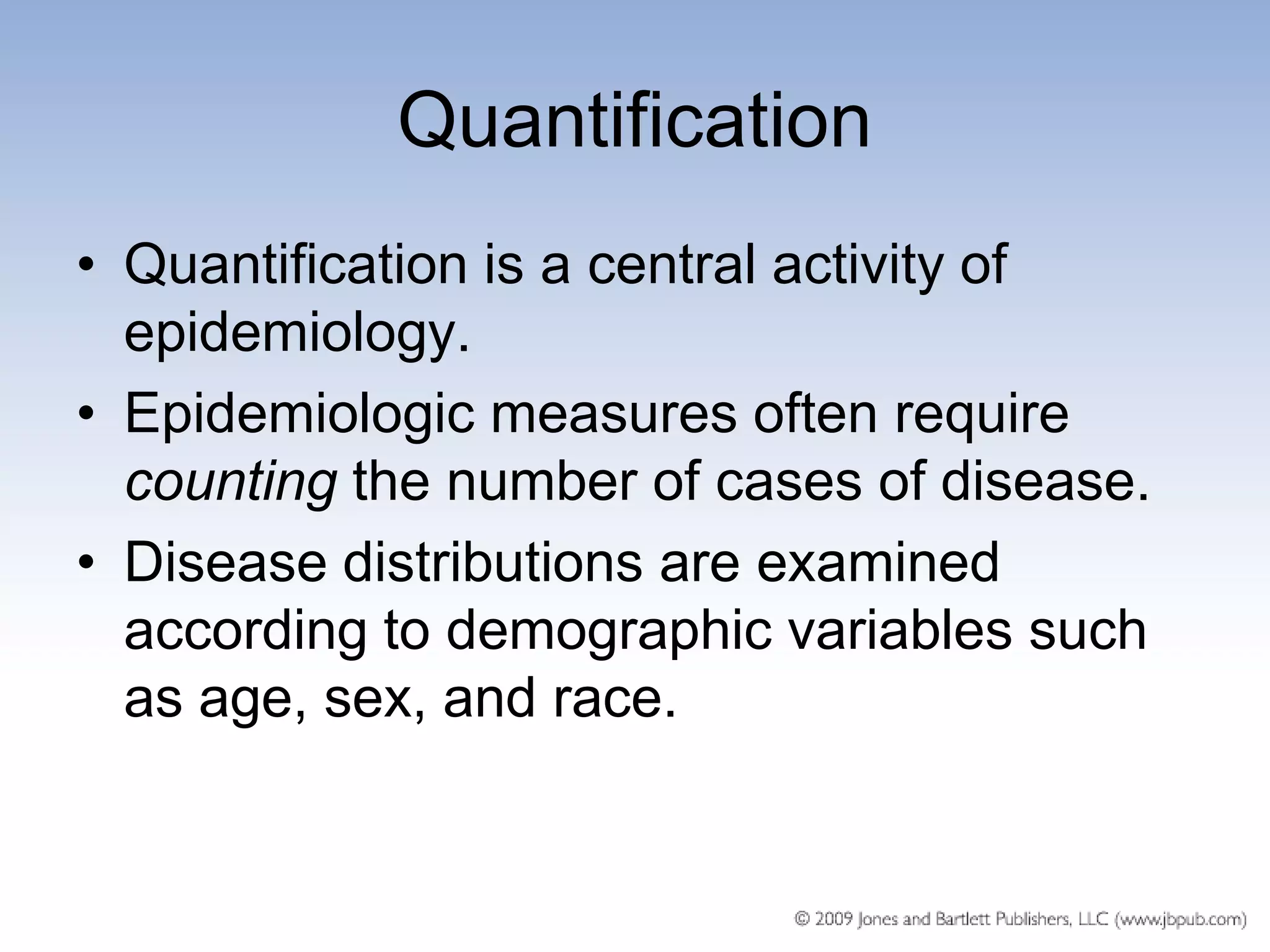 Quantification
• Quantification is a central activity of
  epidemiology.
• Epidemiologic measures often require
  counting the number of cases of disease.
• Disease distributions are examined
  according to demographic variables such
  as age, sex, and race.
 