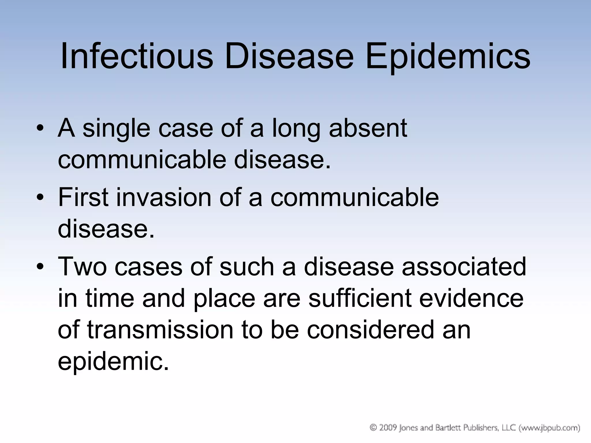 Infectious Disease Epidemics
• A single case of a long absent
  communicable disease.
• First invasion of a communicable
  disease.
• Two cases of such a disease associated
  in time and place are sufficient evidence
  of transmission to be considered an
  epidemic.
 