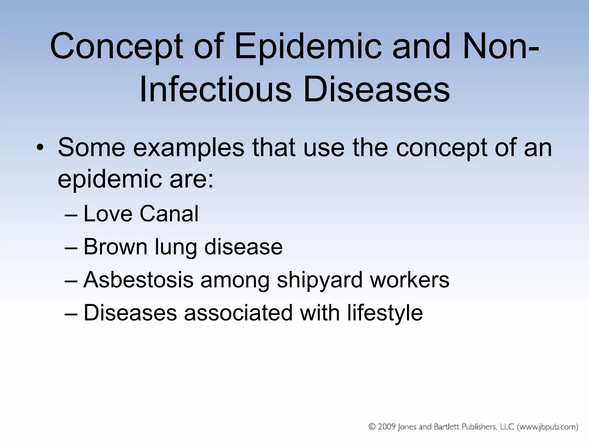 Concept of Epidemic and Non-
     Infectious Diseases
• Some examples that use the concept of an
  epidemic are:
  – Love Canal
  – Brown lung disease
  – Asbestosis among shipyard workers
  – Diseases associated with lifestyle
 