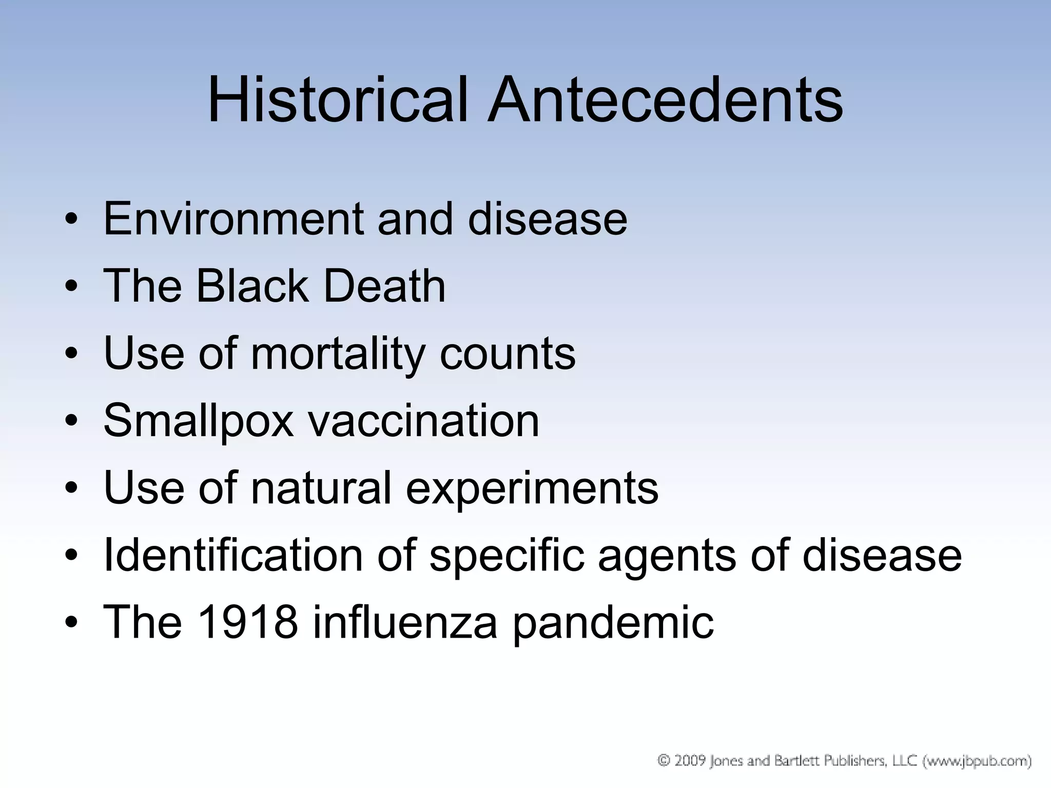 Historical Antecedents
•   Environment and disease
•   The Black Death
•   Use of mortality counts
•   Smallpox vaccination
•   Use of natural experiments
•   Identification of specific agents of disease
•   The 1918 influenza pandemic
 