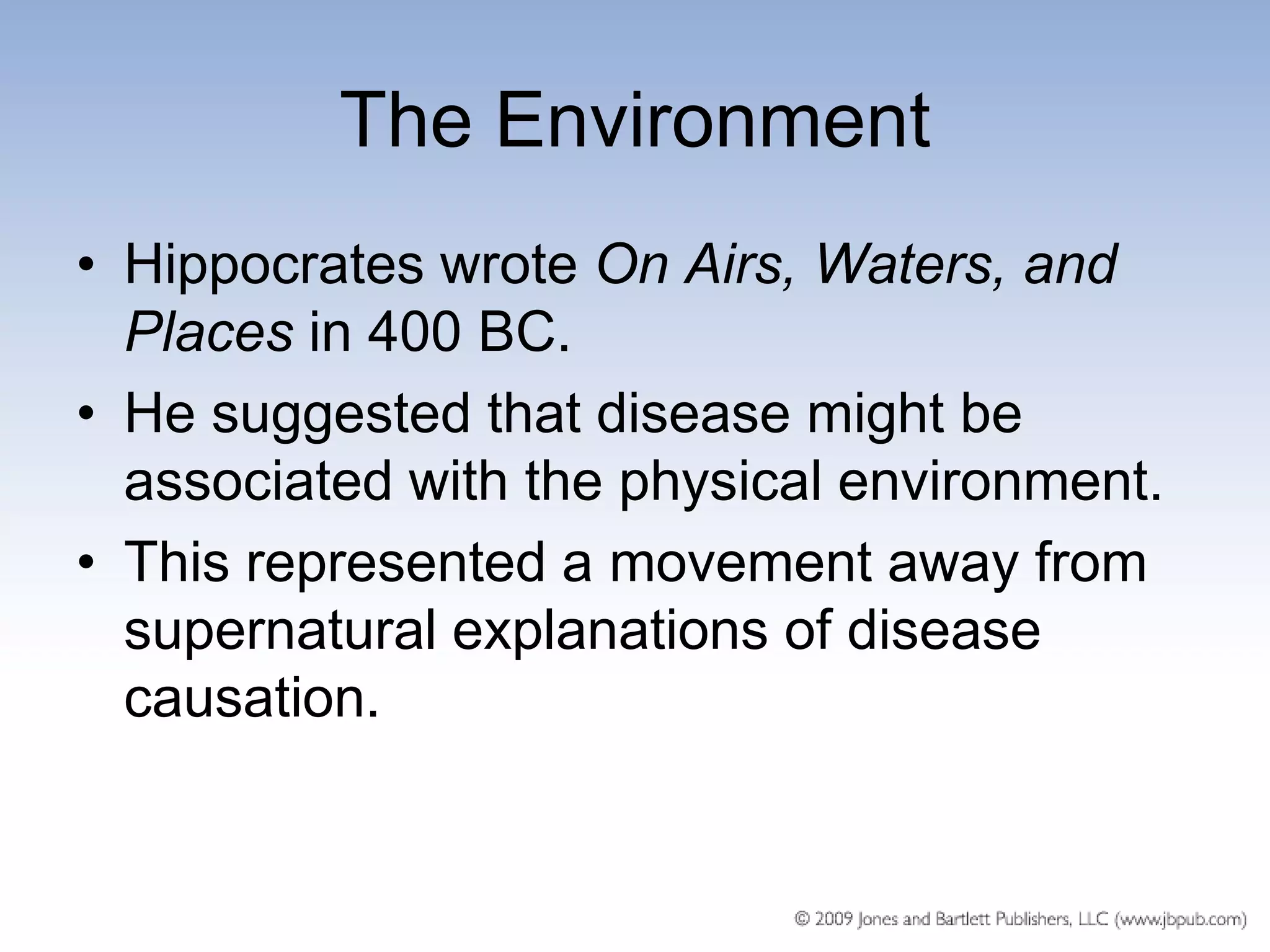 The Environment
• Hippocrates wrote On Airs, Waters, and
  Places in 400 BC.
• He suggested that disease might be
  associated with the physical environment.
• This represented a movement away from
  supernatural explanations of disease
  causation.
 