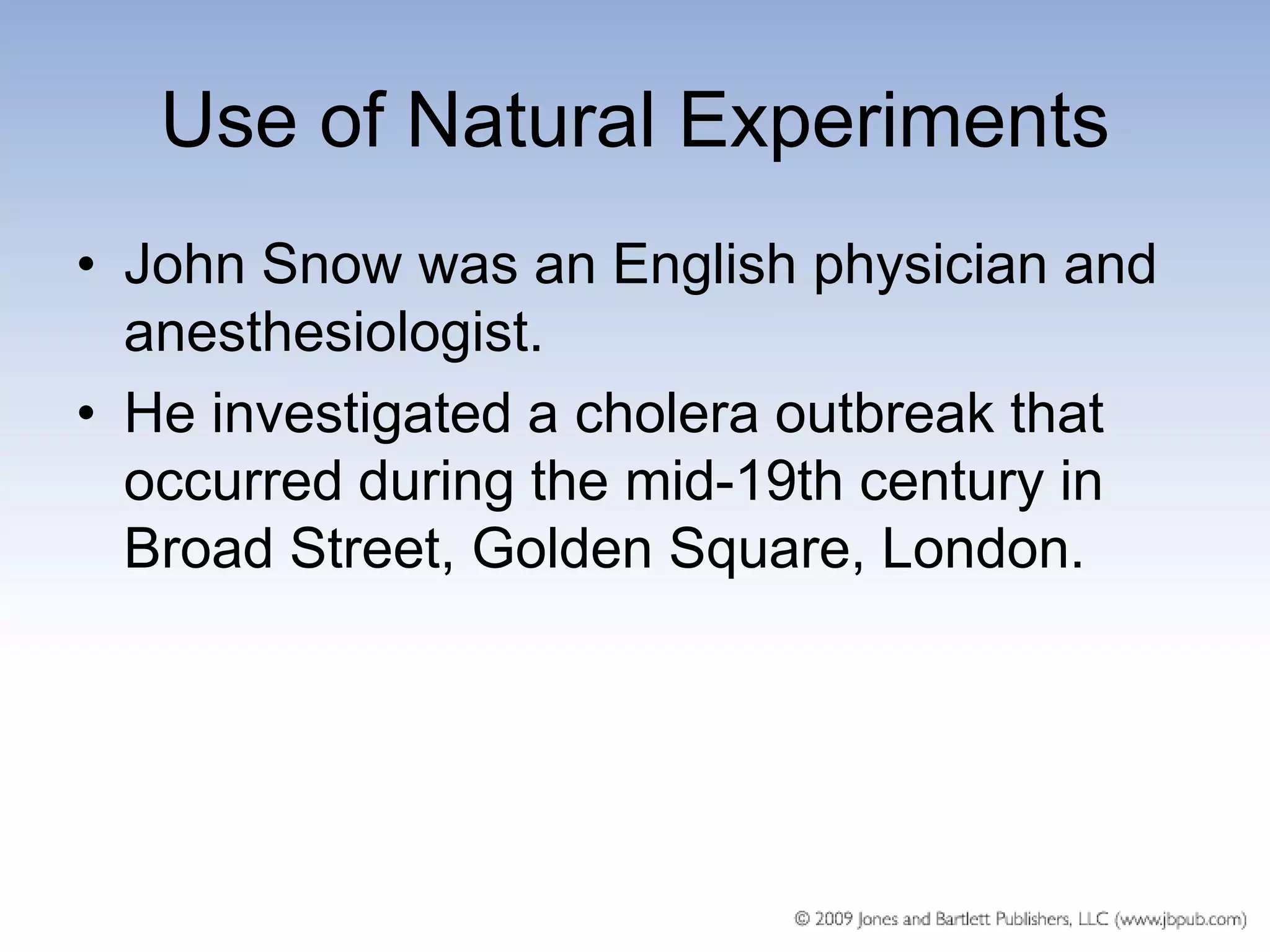 Use of Natural Experiments
• John Snow was an English physician and
  anesthesiologist.
• He investigated a cholera outbreak that
  occurred during the mid-19th century in
  Broad Street, Golden Square, London.
 