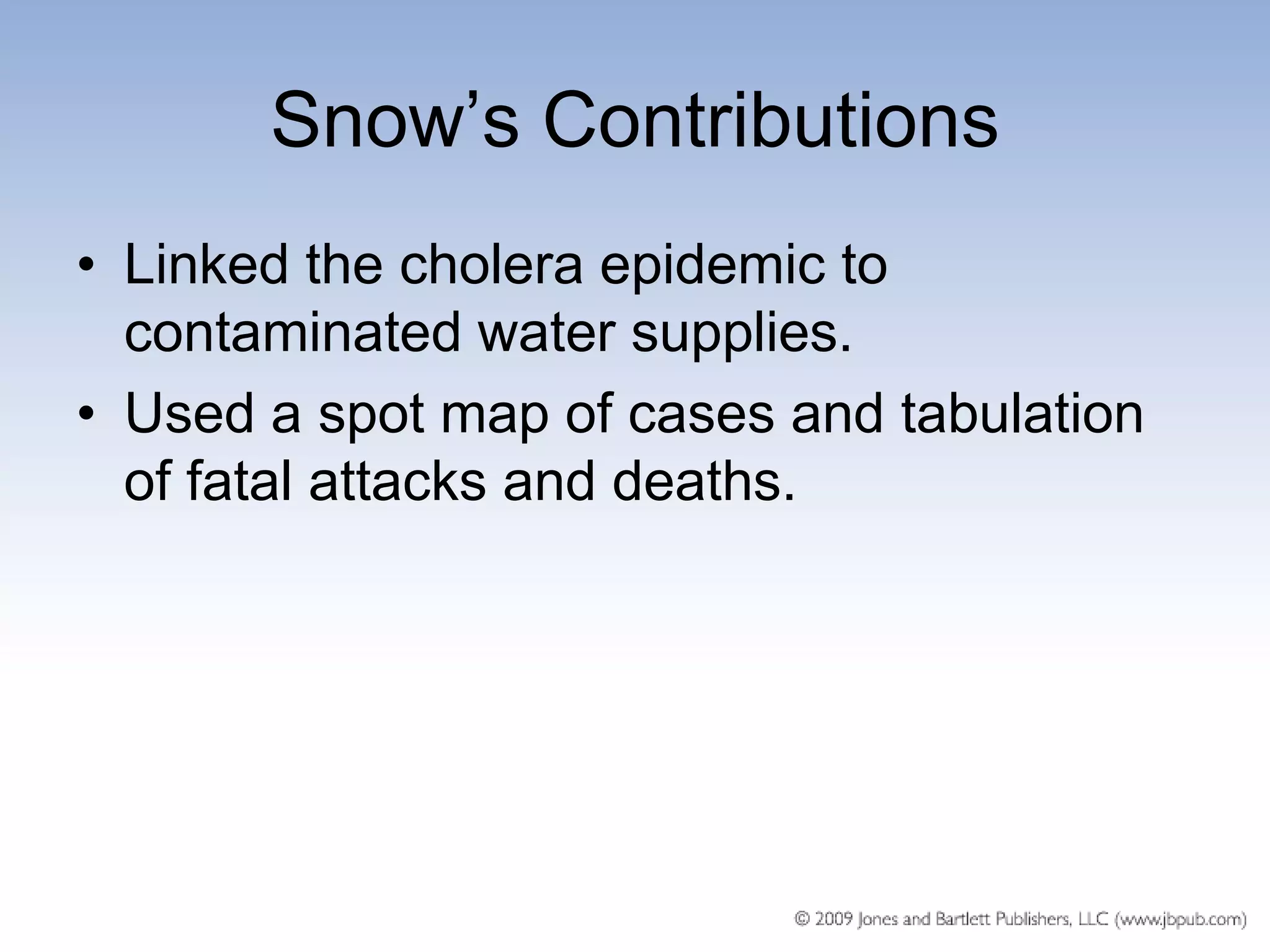 Snow’s Contributions
• Linked the cholera epidemic to
  contaminated water supplies.
• Used a spot map of cases and tabulation
  of fatal attacks and deaths.
 