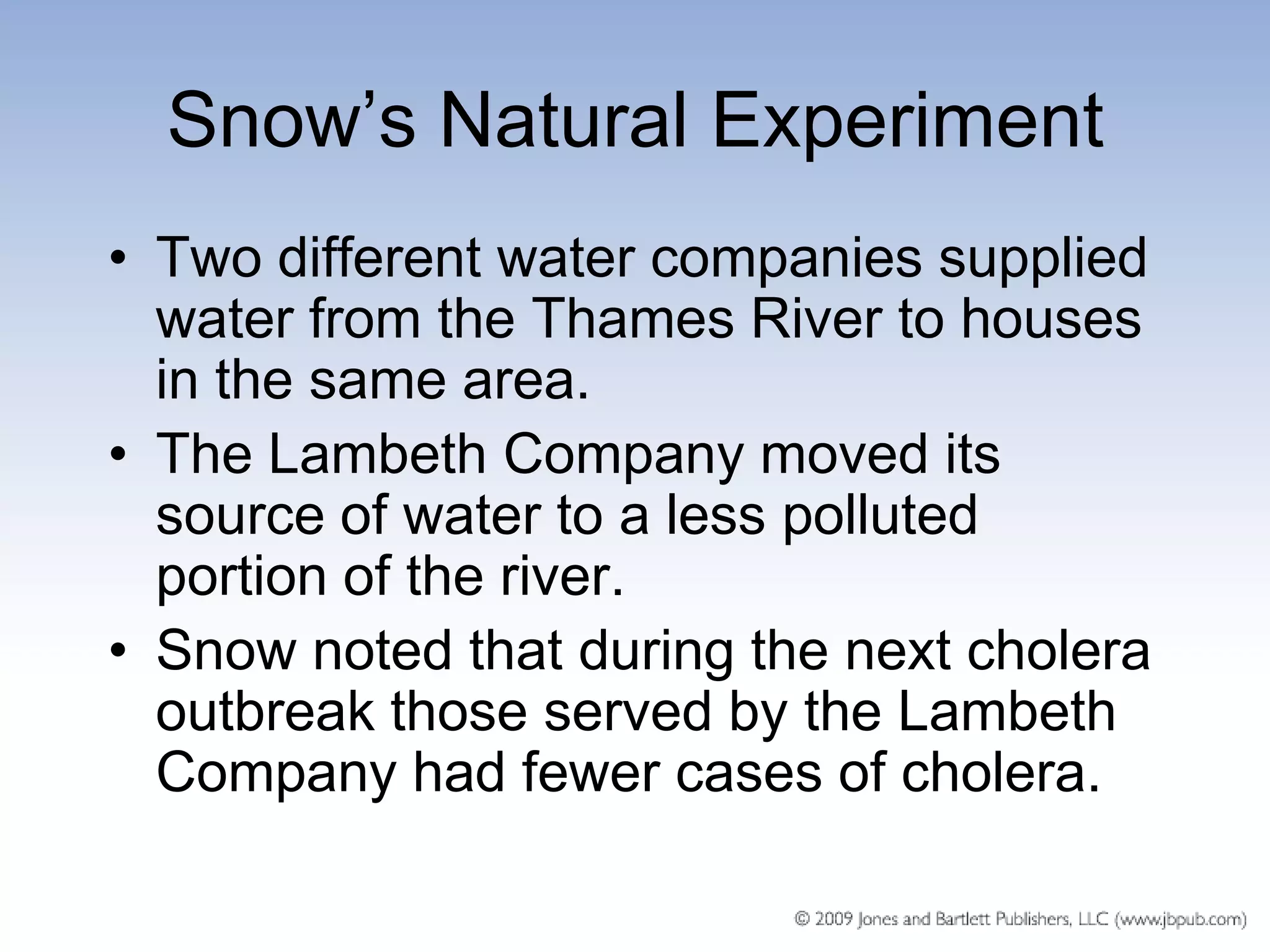 Snow’s Natural Experiment
• Two different water companies supplied
  water from the Thames River to houses
  in the same area.
• The Lambeth Company moved its
  source of water to a less polluted
  portion of the river.
• Snow noted that during the next cholera
  outbreak those served by the Lambeth
  Company had fewer cases of cholera.
 