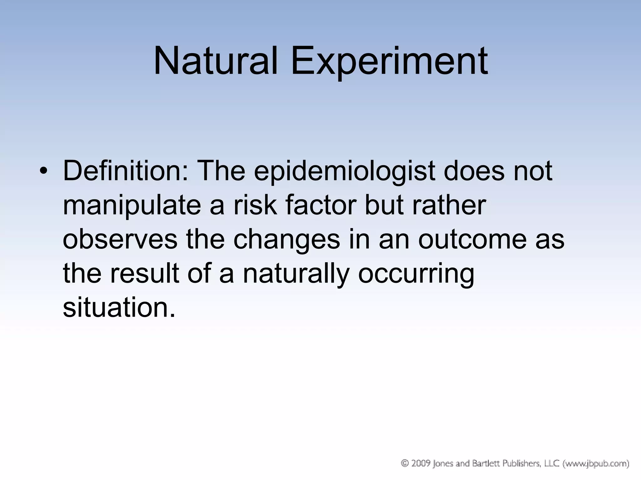 Natural Experiment

• Definition: The epidemiologist does not
  manipulate a risk factor but rather
  observes the changes in an outcome as
  the result of a naturally occurring
  situation.
 