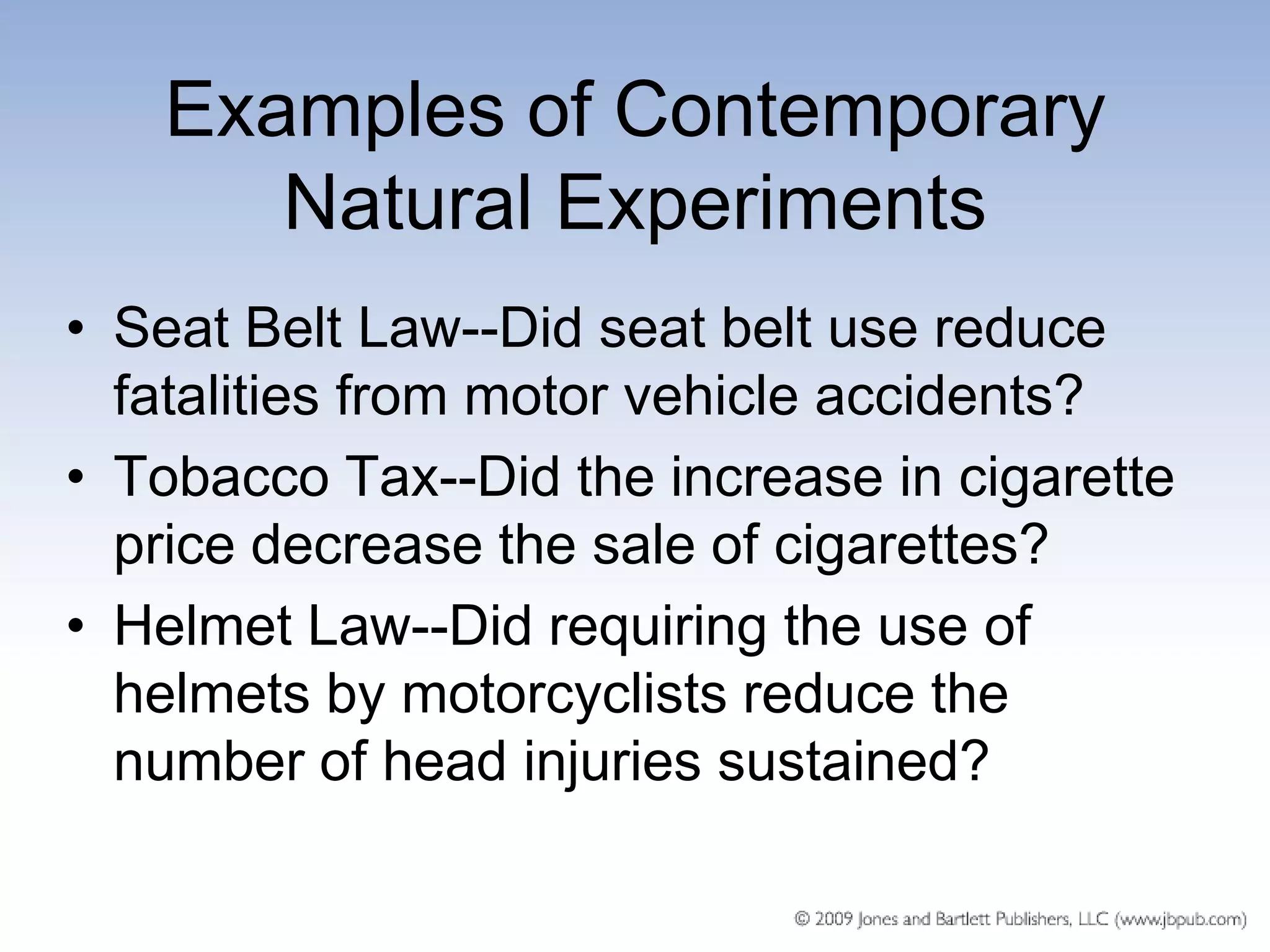 Examples of Contemporary
      Natural Experiments
• Seat Belt Law--Did seat belt use reduce
  fatalities from motor vehicle accidents?
• Tobacco Tax--Did the increase in cigarette
  price decrease the sale of cigarettes?
• Helmet Law--Did requiring the use of
  helmets by motorcyclists reduce the
  number of head injuries sustained?
 