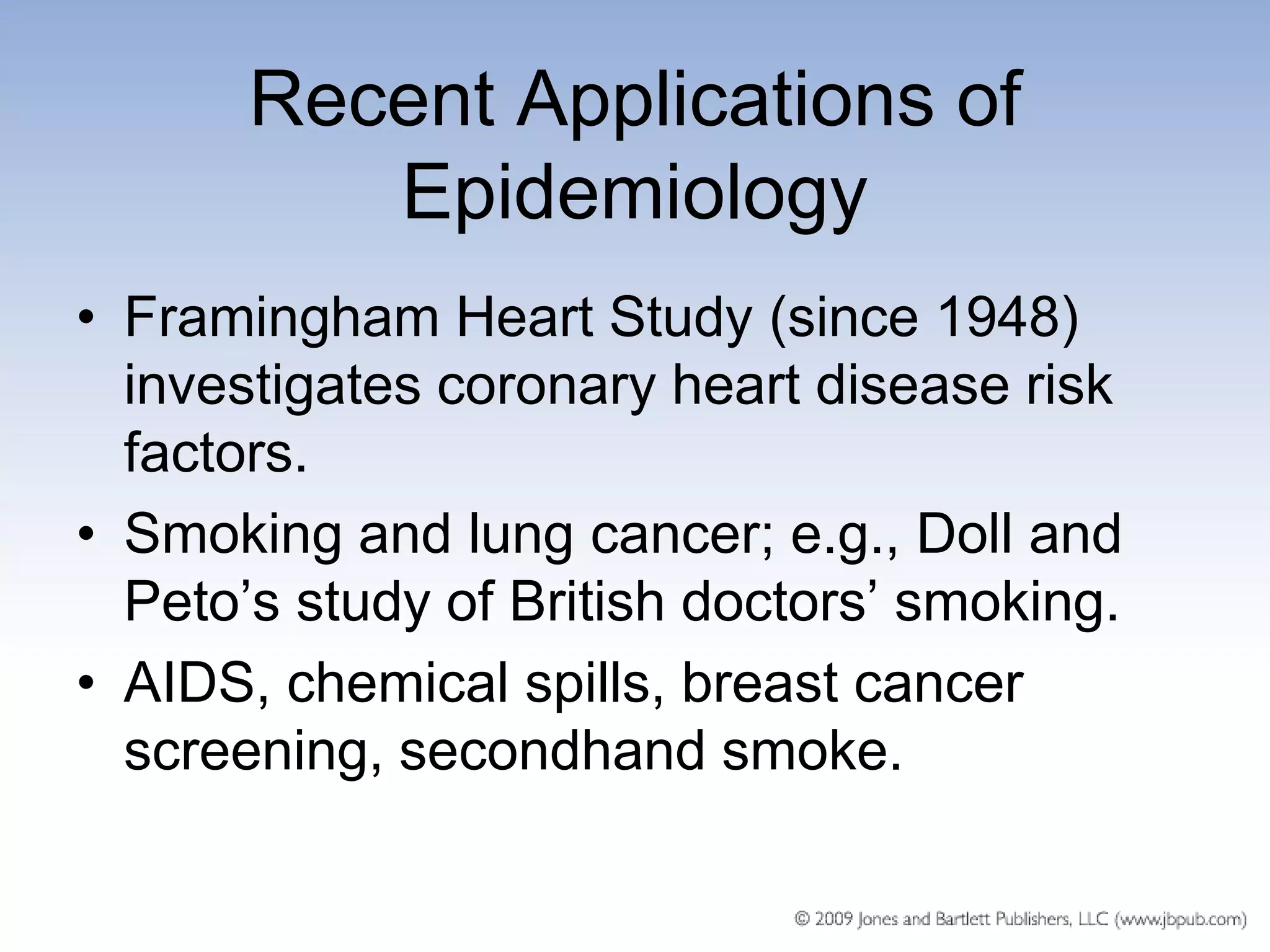 Recent Applications of
          Epidemiology
• Framingham Heart Study (since 1948)
  investigates coronary heart disease risk
  factors.
• Smoking and lung cancer; e.g., Doll and
  Peto’s study of British doctors’ smoking.
• AIDS, chemical spills, breast cancer
  screening, secondhand smoke.
 