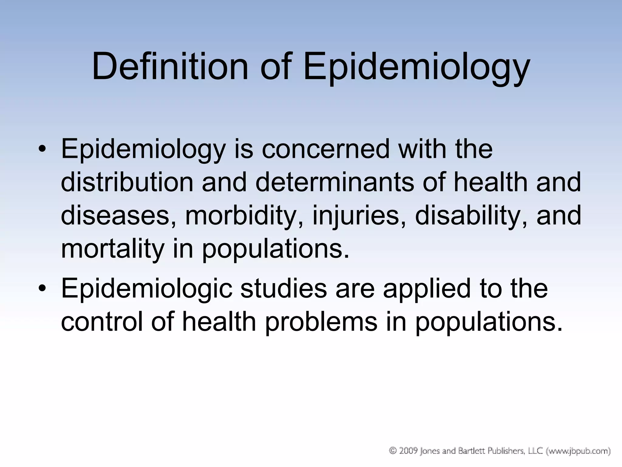 Definition of Epidemiology

• Epidemiology is concerned with the
  distribution and determinants of health and
  diseases, morbidity, injuries, disability, and
  mortality in populations.
• Epidemiologic studies are applied to the
  control of health problems in populations.
 