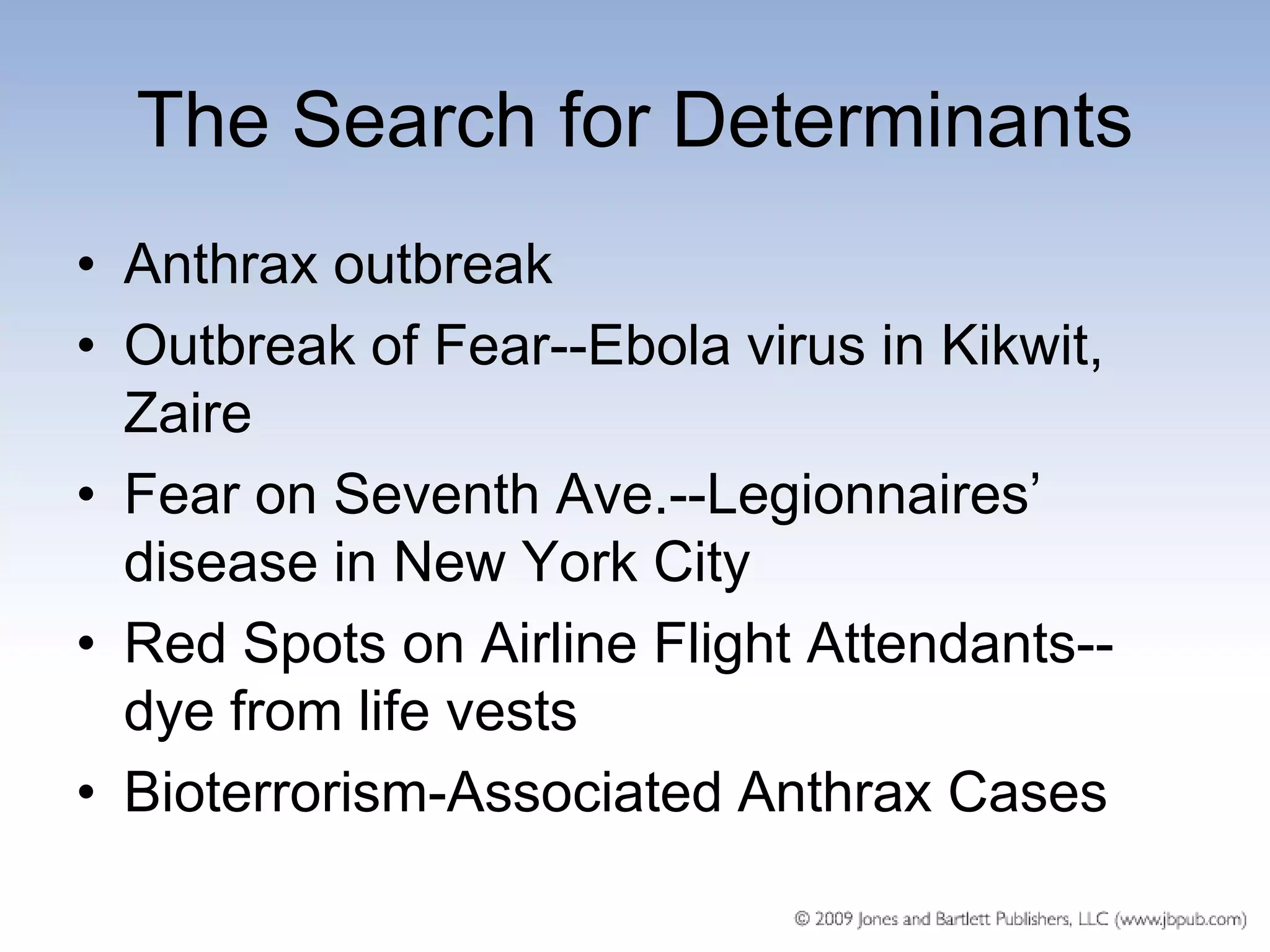 The Search for Determinants
• Anthrax outbreak
• Outbreak of Fear--Ebola virus in Kikwit,
  Zaire
• Fear on Seventh Ave.--Legionnaires’
  disease in New York City
• Red Spots on Airline Flight Attendants--
  dye from life vests
• Bioterrorism-Associated Anthrax Cases
 