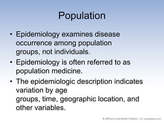 Population
• Epidemiology examines disease
  occurrence among population
  groups, not individuals.
• Epidemiology is often referred to as
  population medicine.
• The epidemiologic description indicates
  variation by age
  groups, time, geographic location, and
  other variables.
 