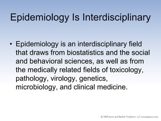 Epidemiology Is Interdisciplinary

• Epidemiology is an interdisciplinary field
  that draws from biostatistics and the social
  and behavioral sciences, as well as from
  the medically related fields of toxicology,
  pathology, virology, genetics,
  microbiology, and clinical medicine.
 