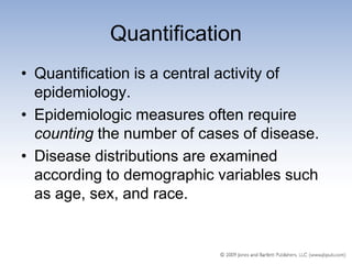 Quantification
• Quantification is a central activity of
  epidemiology.
• Epidemiologic measures often require
  counting the number of cases of disease.
• Disease distributions are examined
  according to demographic variables such
  as age, sex, and race.
 