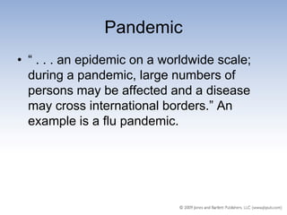 Pandemic
• ― . . . an epidemic on a worldwide scale;
  during a pandemic, large numbers of
  persons may be affected and a disease
  may cross international borders.‖ An
  example is a flu pandemic.
 
