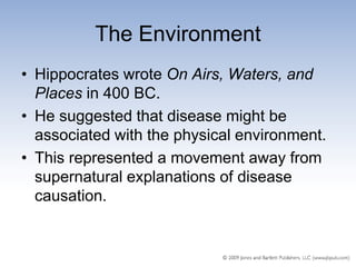 The Environment
• Hippocrates wrote On Airs, Waters, and
  Places in 400 BC.
• He suggested that disease might be
  associated with the physical environment.
• This represented a movement away from
  supernatural explanations of disease
  causation.
 