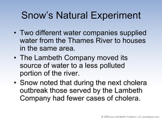 Snow’s Natural Experiment
• Two different water companies supplied
  water from the Thames River to houses
  in the same area.
• The Lambeth Company moved its
  source of water to a less polluted
  portion of the river.
• Snow noted that during the next cholera
  outbreak those served by the Lambeth
  Company had fewer cases of cholera.
 