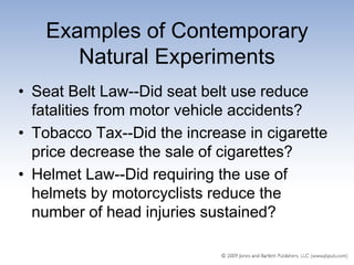 Examples of Contemporary
      Natural Experiments
• Seat Belt Law--Did seat belt use reduce
  fatalities from motor vehicle accidents?
• Tobacco Tax--Did the increase in cigarette
  price decrease the sale of cigarettes?
• Helmet Law--Did requiring the use of
  helmets by motorcyclists reduce the
  number of head injuries sustained?
 