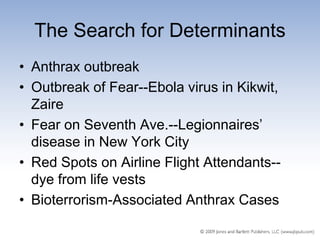 The Search for Determinants
• Anthrax outbreak
• Outbreak of Fear--Ebola virus in Kikwit,
  Zaire
• Fear on Seventh Ave.--Legionnaires’
  disease in New York City
• Red Spots on Airline Flight Attendants--
  dye from life vests
• Bioterrorism-Associated Anthrax Cases
 