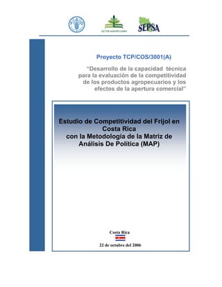 Proyecto TCP/COS/3001(A)

         “Desarrollo de la capacidad técnica
      para la evaluación de la competitividad
       de los productos agropecuarios y los
            efectos de la apertura comercial”




Estudio de Competitividad del Frijol en
              Costa Rica
  con la Metodología de la Matriz de
      Análisis De Política (MAP)




                  Costa Rica

             22 de octubre del 2006
 