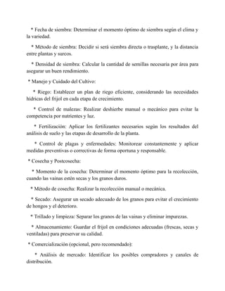 * Fecha de siembra: Determinar el momento óptimo de siembra según el clima y
la variedad.
* Método de siembra: Decidir si será siembra directa o trasplante, y la distancia
entre plantas y surcos.
* Densidad de siembra: Calcular la cantidad de semillas necesaria por área para
asegurar un buen rendimiento.
* Manejo y Cuidado del Cultivo:
* Riego: Establecer un plan de riego eficiente, considerando las necesidades
hídricas del frijol en cada etapa de crecimiento.
* Control de malezas: Realizar deshierbe manual o mecánico para evitar la
competencia por nutrientes y luz.
* Fertilización: Aplicar los fertilizantes necesarios según los resultados del
análisis de suelo y las etapas de desarrollo de la planta.
* Control de plagas y enfermedades: Monitorear constantemente y aplicar
medidas preventivas o correctivas de forma oportuna y responsable.
* Cosecha y Postcosecha:
* Momento de la cosecha: Determinar el momento óptimo para la recolección,
cuando las vainas estén secas y los granos duros.
* Método de cosecha: Realizar la recolección manual o mecánica.
* Secado: Asegurar un secado adecuado de los granos para evitar el crecimiento
de hongos y el deterioro.
* Trillado y limpieza: Separar los granos de las vainas y eliminar impurezas.
* Almacenamiento: Guardar el frijol en condiciones adecuadas (frescas, secas y
ventiladas) para preservar su calidad.
* Comercialización (opcional, pero recomendado):
* Análisis de mercado: Identificar los posibles compradores y canales de
distribución.
 