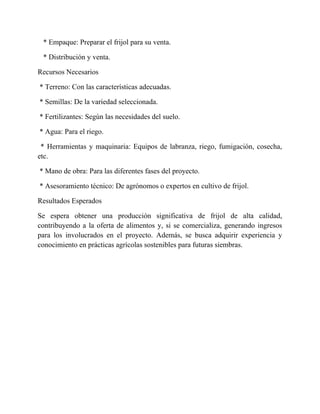 * Empaque: Preparar el frijol para su venta.
* Distribución y venta.
Recursos Necesarios
* Terreno: Con las características adecuadas.
* Semillas: De la variedad seleccionada.
* Fertilizantes: Según las necesidades del suelo.
* Agua: Para el riego.
* Herramientas y maquinaria: Equipos de labranza, riego, fumigación, cosecha,
etc.
* Mano de obra: Para las diferentes fases del proyecto.
* Asesoramiento técnico: De agrónomos o expertos en cultivo de frijol.
Resultados Esperados
Se espera obtener una producción significativa de frijol de alta calidad,
contribuyendo a la oferta de alimentos y, si se comercializa, generando ingresos
para los involucrados en el proyecto. Además, se busca adquirir experiencia y
conocimiento en prácticas agrícolas sostenibles para futuras siembras.
 