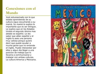 Conexiones con el Mundo José estusiasmado con lo que estaba aprendiendo de su cultura siguo escuchando a su mamá. Su mamá le explico lo importante que es ser bilingue. Le explico que en los Estados Unidos el segundo idioma mas ablado es español. Le dio saber que ablar español y el inglés lo ases una persona muy valiosa porque quiere decir que puede ayudar a mucha gente que no entiende el inglés. Puede interpretar por ellos y algun dia llegar a una posicion de trabajo que lo llevaria a communicarse y trabajar con ambas culturas. La cultura America y Mexicana. 