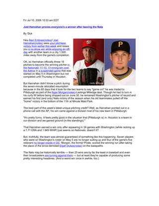 Fri Jul 10, 2009 10:53 am EDT

Joel Hanrahan proves everyone's a winner after leaving the Nats

By 'Duk

Hey Alan Embree(notes)! Joel
Hanrahan(notes) sees your pitchless
victory from earlier this week and raises
you a no-show win while enjoying an off-
day with another team in a city 1,500
miles away from the game's completion.

OK, so Hanrahan officially threw 16
pitches to become the winning pitcher in
the Nationals' 11-10, 11-inning win over
the Astros in a suspended game that was
started on May 5 in Washington but not
completed until Thursday in Houston.

But Hanrahan didn't throw a pitch during
the seven-minute relocated resumption
because in the 65 days that it took for the two teams to say "game on!" he was traded to
Pittsburgh as part of the Nyjer Morgan(notes)-Lastings Milledge deal. Though he had to turn in
his curly W before being shipped out on June 30, he remained Washington's pitcher of record and
earned his first (and only) Nats victory of the season when his old teammates pulled off the
"home" victory in the bottom of the 11th at Minute Maid Park.

The best part of this week's latest unique pitching credit? Well, as Hanrahan pointed out in a
phone call with the AP, his win came against a division rival of his new team in Pitttsburgh:

"It's pretty funny. It feels pretty good in the situation that (Pittsburgh is) in. Houston is a team in
our division and we gained ground (in the standings)."

That Hanrahan earned a win only after appearing in 34 games with Washington (while racking up
a 7.71 ERA and 1.949 WHIP) just seems so Nationals, doesn't it?

But, truthfully, the team was almost guaranteed of something like this happening. Seven players
who were on Washington's roster on May 5 are no longer suiting up and four of the game's five
relievers no longer reside in DC. Morgan, the former Pirate, scored the winning run after taking
the place of the since-demoted Elijah Dukes(notes) on the basepaths.

The Nats may be historically terrible — their 25 wins are by far the least in baseball and even
their broadcasters are turning against them — but at least they're capable of producing some
pretty interesting headlines. (And a weird win once in awhile, too.)
 